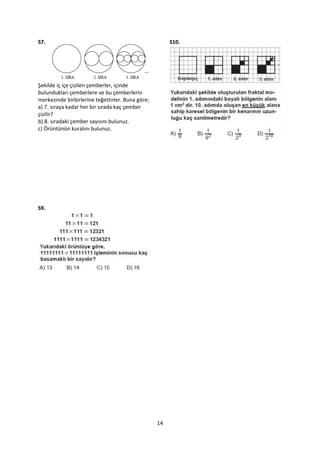 S7.                                                    S10.




Şekilde iç içe çizilen çemberler, içinde
bulundukları çemberlere ve bu çemberlerin
merkezinde birbirlerine teğettirler. Buna göre;
a) 7. sıraya kadar her bir sırada kaç çember
çizilir?
b) 8. sıradaki çember sayısını bulunuz.
c) Örüntünün kuralını bulunuz.




S9.




                                                  14
 