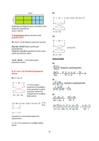 Ör:




Dikdörtgensel bölgenin kenar uzunlukları 4x+6
ifadesinin çarpanlarıdır.
4x+6= 2.(2x+3)

2. Gruplandırma: Benzer terimler ortak
                                                        Ör:
paranteze alınır.

Ör: 2xy-6 + 3x-4y ifadesini çarpanlara ayıralım.

(2xy-4y) + (3x-6) İfadeyi yandaki gibi
                                                                       (x+2).(x+1)
gruplandıralım.
=2y.(x-2) + 3.(x-2) Gruplardaki terimleri ortak
çarpan parantezine alalım.

                                                        SADELEŞTİRME
=(x-2) . (2y+3)   (x-2) ortak çarpan
parantezine alalım.
                                                        Ör:



3. ax2 + bx + c Üç Terimlisini Çarpanlarına
Ayırma

Ör: x2 + 6x + 9
                                                        Ör:

                     x2 ve 9’un uygun
                     çarpanlarının yazıldığına
                     ve bu çarpanların çapraz
                     çarpımları toplamının
                     ortadaki terimi verdiğine          Ör:
                     dikkat ediniz.


                                          x2 ve
                                          9’un




çarpanlarının ok yönünde toplanarak
çarpılmasının

x2 + 6x + 9’un çarpanlarını verdiğine dikkat
ediniz.


                                                   16
 