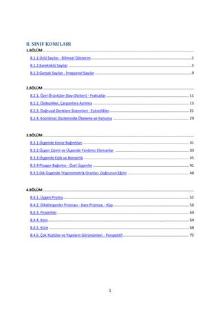 8. SINIF KONULARI
1.BÖLÜM ....................................................................................................................................................
   8.1.1.Üslü Sayılar - Bilimsel Gösterim ...................................................................................................1
   8.1.2.Kareköklü Sayılar .........................................................................................................................5
   8.1.3.Gerçek Sayılar - İrrasyonel Sayılar ...............................................................................................9


2.BÖLÜM ....................................................................................................................................................
   8.2.1. Özel Örüntüler (Sayı Dizileri) - Fraktallar ................................................................................. 11
   8.2.2. Özdeşlikler, Çarpanlara Ayrılma .............................................................................................. 15
   8.2.3. Doğrusal Denklem Sistemleri - Eşitsizlikler .............................................................................. 21
   8.2.4. Koordinat Düzleminde Öteleme ve Yansıma .......................................................................... 29



3.BÖLÜM ....................................................................................................................................................
   8.3.1.Üçgende Kenar Bağıntıları ........................................................................................................ 31
   8.3.2.Üçgen Çizimi ve Üçgende Yardımcı Elemanlar ........................................................................ 33
   8.3.3.Üçgende Eşlik ve Benzerlik ....................................................................................................... 35
   8.3.4.Pisagor Bağıntısı - Özel Üçgenler .............................................................................................. 41
   8.3.5.Dik Üçgende Trigonometrik Oranlar- Doğrunun Eğimi ............................................................ 48



4.BÖLÜM ....................................................................................................................................................
   8.4.1. Üçgen Prizma ........................................................................................................................... 52
   8.4.2. Dikdörtgenler Prizması - Kare Prizması - Küp .......................................................................... 56
   8.4.3. Piramitler ................................................................................................................................. 60
   8.4.4. Koni .......................................................................................................................................... 64
   8.4.5. Küre ......................................................................................................................................... 68
   8.4.6. Çok Yüzlüler ve Yapıların Görünümleri - Perspektif................................................................. 72




                                                                             1
 