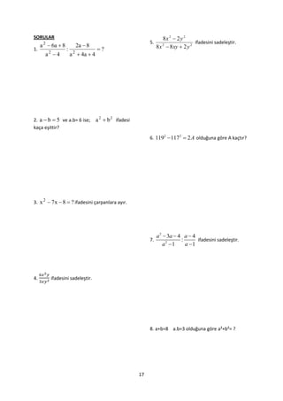 SORULAR                                                                  8x 2  2 y 2
                                                                5.                        ifadesini sadeleştir.
     a 2  6a  8         2a  8                                     8 x 2  8 xy  2 y 2
1.                  :                  ?
       a2  4           a 2  4a  4




2. a  b  5 ve a.b= 6 ise;            a 2  b 2 ifadesi
kaça eşittir?
                                                                6. 1192  1172  2A olduğuna göre A kaçtır?




3. x 2  7x  8  ? ifadesini çarpanlara ayır.




                                                                     a 2  3a  4 a  4
                                                                7.               :      ifadesini sadeleştir.
                                                                         a2 1     a 1




4.        ifadesini sadeleştir.




                                                                8. a+b=8 a.b=3 olduğuna göre a²+b²= ?




                                                           17
 