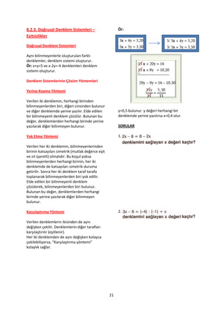 8.2.3. Doğrusal Denklem Sistemleri –                     Ör:
Eşitsizlikler

Doğrusal Denklem Sistemleri

Aynı bilinmeyenlerle oluşturulan farklı
denklemler, denklem sistemi oluşturur.
Ör: x+y=5 ve x-2y=-4 denklemleri denklem
sistemi oluşturur.

Denklem Sistemlerinin Çözüm Yöntemleri

Yerine Koyma Yöntemi

Verilen iki denklemin, herhangi birinden
bilinmeyenlerden biri, diğeri cinsinden bulunur
ve diğer denklemde yerine yazılır. Elde edilen           y=0,5 bulunur. y değeri herhangi bir
bir bilinmeyenli denklem çözülür. Bulunan bu             denklemde yerine yazılırsa x=0,4 olur.
değer, denklemlerden herhangi birinde yerine
yazılarak diğer bilinmeyen bulunur.                      SORULAR

Yok Etme Yöntemi                                         1.

Verilen her iki denklemin, bilinmeyenlerinden
birinin katsayıları simetrik (mutlak değerce eşit
ve zıt işaretli) olmalıdır. Bu koşul yoksa
bilinmeyenlerden herhangi birinin, her iki
denklemde de katsayıları simetrik duruma
getirilir. Sonra her iki denklem taraf tarafa
toplanarak bilinmeyenlerden biri yok edilir.
Elde edilen bir bilinmeyenli denklem
çözülerek, bilinmeyenlerden biri bulunur.
Bulunan bu değer, denklemlerden herhangi
birinde yerine yazılarak diğer bilinmeyen
bulunur.

Karşılaştırma Yöntemi                                    2.

Verilen denklemlerin ikisinden de aynı
değişken çekilir. Denklemlerin diğer tarafları
karşılaştırılır (eşitlenir).
Her iki denklemden de aynı değişken kolayca
çekilebiliyorsa, “Karşılaştırma yöntemi”
kolaylık sağlar.




                                                    21
 
