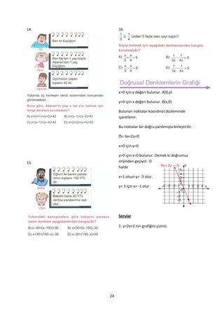 14.        16.




           x=0 için y değeri bulunur. A(0,y)

           y=0 için x değeri bulunur. B(x,0)

           Bulunan noktalar koordinat düzleminde
           işaretlenir.

           Bu noktalar bir doğru yardımıyla birleştirilir.

           Ör: 6x+2y=0

           x=0 için y=0

           y=0 için x=0 bulunur. Demek ki doğrumuz
15.        orijinden geçiyor. O
           halde

           x=1 olsun y= -3 olur.

           y= 3 için x= -1 olur.




           Sorular

           1. y=2x+2 nin grafiğini çiziniz.




      24
 