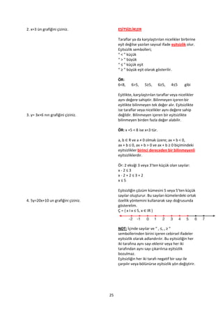 2. x=3 ün grafiğini çiziniz.              EŞİTSİZLİKLER

                                          Taraflar ya da karşılaştırılan nicelikler birbirine
                                          eşit değilse yazılan sayısal ifade eşitsizlik olur.
                                          Eşitsizlik sembolleri;
                                          “ < ” küçük
                                          “ > ” büyük
                                          “ ≤ ” küçük eşit
                                          “ ≥ ” büyük eşit olarak gösterilir.

                                          ÖR:
                                          6<8,    6>5,     5≥5,       6≥5,   4≤5      gibi

                                          Eşitlikte, karşılaştırılan taraflar veya nicelikler
                                          aynı değere sahiptir. Bilinmeyen içeren bir
                                          eşitlikte bilinmeyen tek değer alır. Eşitsizlikte
                                          ise taraflar veya nicelikler aynı değere sahip
3. y= 3x+6 nın grafiğini çiziniz.         değildir. Bilinmeyen içeren bir eşitsizlikte
                                          bilinmeyen birden fazla değer alabilir.

                                          ÖR: x +5 < 8 ise x<3 tür.

                                          a, b ∈ R ve a ≠ 0 olmak üzere; ax + b < 0,
                                          ax + b ≤ 0, ax + b > 0 ve ax + b ≥ 0 biçimindeki
                                          eşitsizlikler birinci dereceden bir bilinmeyenli
                                          eşitsizliklerdir.

                                          Ör: 2 eksiği 3 veya 3’ten küçük olan sayılar:
                                          x-2≤3
                                          x-2+2≤3+2
                                          x≤5

                                          Eşitsizliğin çözüm kümesini 5 veya 5’ten küçük
                                          sayılar oluşturur. Bu sayıları kümelerdeki ortak
4. 5y=20x+10 un grafiğini çiziniz.        özellik yöntemini kullanarak sayı doğrusunda
                                          gösterelim.
                                          Ç = , x I x ≤ 5, x ∈ IR }



                                          NOT: İçinde sayılar ve “ , ≤, , ≥ ”
                                          sembollerinden birini içeren cebirsel ifadeler
                                          eşitsizlik olarak adlandırılır. Bu eşitsizliğin her
                                          iki tarafına aynı sayı eklenir veya her iki
                                          tarafından aynı sayı çıkarılırsa eşitsizlik
                                          bozulmaz.
                                          Eşitsizliğin her iki tarafı negatif bir sayı ile
                                          çarpılır veya bölünürse eşitsizlik yön değiştirir.




                                     25
 