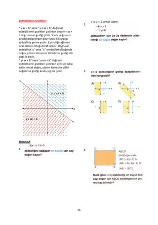 Eşitsizliklerin Grafikleri
                                                            2.
“ y ax + b” veya “ y ≥ ax + b” doğrusal
eşitsizliklerin grafikleri çizilirken önce y = ax +
b doğrusunun grafiği çizilir. Sonra doğrunun
ayırdığı bölgelerden birer sıralı ikili seçilip
eşitsizlikte yerine yazılır. Eşitsizliği sağlayan
sıralı ikilinin olduğu taraf taranır. Doğrusal
eşitsizlikte“≤” veya “≥” sembolleri olduğunda
doğru, çözüm kümesine dâhildir ve grafiği düz
çizgi ile çizilir.
“ y<ax + b” veya “ y>ax + b” doğrusal
eşitsizliklerin grafikleri çizilirken aynı yol takip
edilir. Ancak doğru, çözüm kümesine dâhil
değildir ve grafiği kesik çizgi ile çizilir.                3.




SORULAR

1.                                                          4.




                                                       26
 