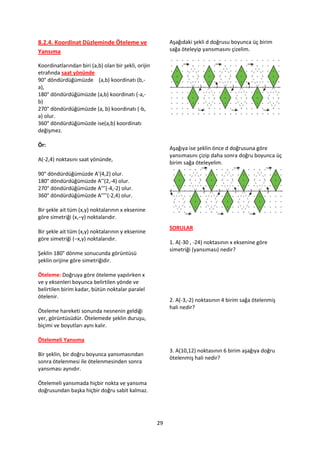 8.2.4. Koordinat Düzleminde Öteleme ve                     Aşağıdaki şekli d doğrusu boyunca üç birim
Yansıma                                                    sağa öteleyip yansımasını çizelim.

Koordinatlarından biri (a,b) olan bir şekli, orijin
etrafında saat yönünde
90° döndürdüğümüzde (a,b) koordinatı (b,-
a),
180° döndürdüğümüzde (a,b) koordinatı (-a,-
b)
270° döndürdüğümüzde (a, b) koordinatı (-b,
a) olur.
360° döndürdüğümüzde ise(a,b) koordinatı
değişmez.

Ör:
                                                           Aşağıya ise şeklin önce d doğrusuna göre
                                                           yansımasını çizip daha sonra doğru boyunca üç
A(-2,4) noktasını saat yönünde,
                                                           birim sağa öteleyelim.
90° döndürdüğümüzde A’(4,2) olur.
180° döndürdüğümüzde A’’(2,-4) olur.
270° döndürdüğümüzde A’’’(-4,-2) olur.
360° döndürdüğümüzde A’’’’(-2,4) olur.

Bir şekle ait tüm (x,y) noktalarının x eksenine
göre simetriği (x,−y) noktalarıdır.
                                                           SORULAR
Bir şekle ait tüm (x,y) noktalarının y eksenine
göre simetriği (−x,y) noktalarıdır.
                                                           1. A(-30 , -24) noktasının x eksenine göre
                                                           simetriği (yansıması) nedir?
Şeklin 180° dönme sonucunda görüntüsü
şeklin orijine göre simetriğidir.

Öteleme: Doğruya göre öteleme yapılırken x
ve y eksenleri boyunca belirtilen yönde ve
belirtilen birim kadar, bütün noktalar paralel
ötelenir.
                                                           2. A(-3,-2) noktasının 4 birim sağa ötelenmiş
                                                           hali nedir?
Öteleme hareketi sonunda nesnenin geldiği
yer, görüntüsüdür. Ötelemede şeklin duruşu,
biçimi ve boyutları aynı kalır.

Ötelemeli Yansıma
                                                           3. A(10,12) noktasının 6 birim aşağıya doğru
Bir şeklin, bir doğru boyunca yansımasından
                                                           ötelenmiş hali nedir?
sonra ötelenmesi ile ötelenmesinden sonra
yansıması aynıdır.

Ötelemeli yansımada hiçbir nokta ve yansıma
doğrusundan başka hiçbir doğru sabit kalmaz.




                                                      29
 