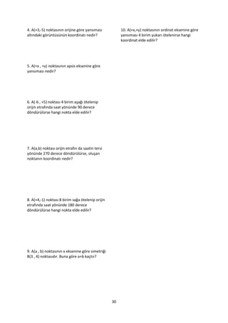 4. A(+3,-5) noktasının orijine göre yansıması           10. A(+x,+y) noktasının ordinat eksenine göre
altındaki görüntüsünün koordinatı nedir?                yansıması 4 birim yukarı ötelenirse hangi
                                                        koordinat elde edilir?




5. A(+x , +y) noktasının apsis eksenine göre
yansıması nedir?




6. A(-6 , +5) noktası 4 birim aşağı ötelenip
orijin etrafında saat yönünde 90 derece
döndürülürse hangi nokta elde edilir?




7. A(a,b) noktası orijin etrafın da saatin tersi
yönünde 270 derece döndürülürse, oluşan
noktanın koordinatı nedir?




8. A(+4,-1) noktası 8 birim sağa ötelenip orijin
etrafında saat yönünde 180 derece
döndürülürse hangi nokta elde edilir?




9. A(a , b) noktasının x eksenine göre simetriği
B(3 , 4) noktasıdır. Buna göre a+b kaçtır?




                                                   30
 