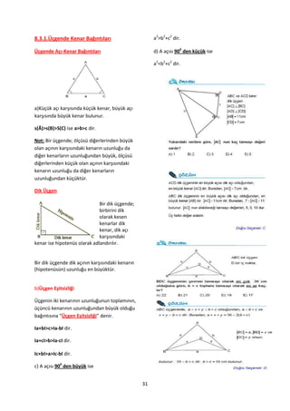 8.3.1.Üçgende Kenar Bağıntıları                        a2>b2+c2 dir.

Üçgende Açı-Kenar Bağıntıları                          d) A açısı 900 den küçük ise

                                                       a2<b2+c2 dir.




a)Küçük açı karşısında küçük kenar, büyük açı
karşısında büyük kenar bulunur.

s(Â)>s(B)>S(C) ise a>b>c dir.

Not: Bir üçgende; ölçüsü diğerlerinden büyük
olan açının karşısındaki kenarın uzunluğu da
diğer kenarların uzunluğundan büyük, ölçüsü
diğerlerinden küçük olan açının karşısındaki
kenarın uzunluğu da diğer kenarların
uzunluğundan küçüktür.

Dik Üçgen

                              Bir dik üçgende;
                              birbirini dik
                              olarak kesen
                              kenarlar dik
                              kenar, dik açı
                              karşısındaki
kenar ise hipotenüs olarak adlandırılır.


Bir dik üçgende dik açının karşısındaki kenarın
(hipotenüsün) uzunluğu en büyüktür.


b)Üçgen Eşitsizliği

Üçgenin iki kenarının uzunluğunun toplamının,
üçüncü kenarının uzunluğundan büyük olduğu
bağıntısına “Üçgen Eşitsizliği” denir.

Ia+bI>c>Ia-bI dir.

Ia+cI>b>Ia-cI dir.

Ic+bI>a>Ic-bI dir.

c) A açısı 900 den büyük ise


                                                  31
 