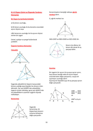 8.3.2.Üçgen Çizimi ve Üçgende Yardımcı                  Kenarortayların kesiştiği noktaya ağırlık
Elemanlar                                               merkezi denir.

Bir Üçgen Şu Şartlarda Çizilebilir                      G, ağırlık merkezi ise

a) Üç kenar uzunluğu,

b) İki kenar uzunluğu ile bu kenarlar arasındaki
açının ölçüsü veya

c)Bir kenarının uzunluğu ile iki açısının ölçüsü
verilen bir üçgen

Cetvel, açıölçer ve pergel kullanılarak                 IAGI=2IGFI ve IBGI=2IGDI ve IGCI=2IGEI dir.
çizilebilir.

Üçgenin Yardımcı Elemanları                                                      Kenar orta dikme, bir
                                                                                 kenarı dik olarak iki eş
Yükseklik                                                                        parçaya böler.




                                                        Açıortay

                                                        Bir üçgenin bir açısını iki eş açıya ayıran ışının,
                                                        karşı kenarı kestiği nokta ile açının köşesi
                                                        arasında kalan doğru parçasına, o açıya ait
                                                        açıortayın uzunluğu denir.
                                                        Açıortay bir köşedeki açıyı iki eş parçaya ayıran
                                                        doğru parçasıdır.
Üçgende yükseklik bir köşenin karşısındaki
kenara uzaklığı veya köşeden bu kenara inilen
dikmedir. Dar açılı ∆(SRP)’nde yükseklikler
üçgenin içinde noktadaş, geniş açılı ∆(DEF)’nde
ise yüksekliklerin uzantıları üçgenin dışında
noktadaştır.                                                                              ve
Kenarortay                                                                                IANI2=a.b-p.k
                                                                                          dir.


                            Üçgende
                            kenarortay, bir
                            köşeyi karşı kenarın
                            ortasına birleştiren
                            doğru parçasıdır.



                                                   33
 