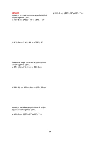 SORULAR                                                 b) IDEI= 8 cm, s(DEF) = 78° ve IDFI= 7 cm
1.Açıölçer ve cetvel kullanarak aşağıda ölçüleri
verilen üçgenleri çiziniz.
a) IABI= 8 cm, s(ABC ) = 40° ve s(BAC ) = 54°




b) IPSI= 6 cm, s(PSR) = 48° ve s(SPR ) = 47°




2.Cetvel ve pergel kullanarak aşağıda ölçüleri
verilen üçgenleri çiziniz.
a) IEFI= 10 cm, IFGI= 8 cm ve IEGI= 6 cm




b) IKLI= 5,4 cm, ILMI= 4,6 cm ve IKMI= 4,6 cm




3.Açıölçer, cetvel ve pergel kullanarak aşağıda
ölçüleri verilen üçgenleri çiziniz.

a) IABI= 6 cm, s(BAC) = 85° ve IBCI= 7 cm




                                                   34
 