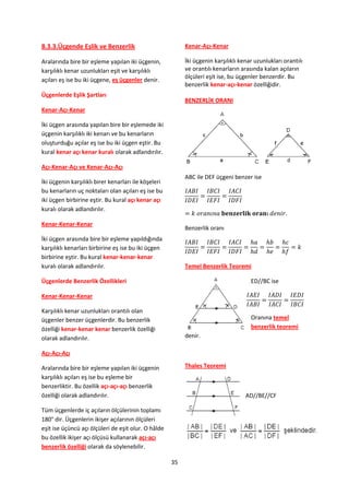 8.3.3.Üçgende Eşlik ve Benzerlik                           Kenar-Açı-Kenar

Aralarında bire bir eşleme yapılan iki üçgenin,            İki üçgenin karşılıklı kenar uzunlukları orantılı
karşılıklı kenar uzunlukları eşit ve karşılıklı            ve orantılı kenarların arasında kalan açıların
açıları eş ise bu iki üçgene, eş üçgenler denir.           ölçüleri eşit ise, bu üçgenler benzerdir. Bu
                                                           benzerlik kenar-açı-kenar özelliğidir.
Üçgenlerde Eşlik Şartları
                                                           BENZERLİK ORANI
Kenar-Açı-Kenar

İki üçgen arasında yapılan bire bir eşlemede iki
üçgenin karşılıklı iki kenarı ve bu kenarların
oluşturduğu açılar eş ise bu iki üçgen eştir. Bu
kural kenar açı kenar kuralı olarak adlandırılır.

Açı-Kenar-Açı ve Kenar-Açı-Açı
                                                           ABC ile DEF üçgeni benzer ise
İki üçgenin karşılıklı birer kenarları ile köşeleri
bu kenarların uç noktaları olan açıları eş ise bu
iki üçgen birbirine eştir. Bu kural açı kenar açı
kuralı olarak adlandırılır.

Kenar-Kenar-Kenar
                                                           Benzerlik oranı
İki üçgen arasında bire bir eşleme yapıldığında
karşılıklı kenarları birbirine eş ise bu iki üçgen
birbirine eştir. Bu kural kenar-kenar-kenar
kuralı olarak adlandırılır.                                Temel Benzerlik Teoremi

Üçgenlerde Benzerlik Özellikleri                                                      ED//BC ise

Kenar-Kenar-Kenar

Karşılıklı kenar uzunlukları orantılı olan
üçgenler benzer üçgenlerdir. Bu benzerlik                                             Oranına temel
özelliği kenar-kenar kenar benzerlik özelliği                                         benzerlik teoremi
olarak adlandırılır.                                       denir.

Açı-Açı-Açı

Aralarında bire bir eşleme yapılan iki üçgenin             Thales Teoremi
karşılıklı açıları eş ise bu eşleme bir
benzerliktir. Bu özellik açı-açı-açı benzerlik
özelliği olarak adlandırılır.                                                       AD//BE//CF

Tüm üçgenlerde iç açıların ölçülerinin toplamı
180° dir. Üçgenlerin ikişer açılarının ölçüleri
eşit ise üçüncü açı ölçüleri de eşit olur. O hâlde
bu özellik ikişer açı ölçüsü kullanarak açı-açı
benzerlik özelliği olarak da söylenebilir.

                                                      35
 