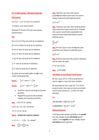 8.1.1.Üslü Sayılar - Bilimsel Gösterim                   Not: Tabanları aynı olan üslü sayılar
                                                         çarpıldığında taban aynen alınır ve üslerin
Üslü Sayılar                                             toplamı tabana kuvvet şeklinde yazılır.
a.a.a.a.a…..a=an (n tane a’nın çarpımı)                  ax.ay=ax+y
(a=taban, n=üs veya kuvvet)                              Not: Tabanları aynı olan üslü sayılarla bölme
            4
3x3x3x3=3 (4 tane 3’ün yan yana yazılıp                  işlemi yapılırken taban aynen alınır. Paydaki
çarpılmasıdır.)                                          üslü sayının kuvvetinden paydadaki üslü
                                                         sayının kuvveti çıkarılarak tabana kuvvet
ÖR:                                                      şeklinde yazılır.

81=3.3.3.3=34 (Her iki tarafı da 3’e bölelim)
                                                           =ax-y
27=3.3.3=33(Her iki tarafı da 3’e bölelim)
                                                         Not: Bir üslü sayının üssü alındığında üsler
9=3.3=32 (Her iki tarafı da 3’e bölelim)                 çarpılarak aynı tabana üs şeklinde yazılır.

3=3.1=31 (Her iki tarafı da 3’e bölelim)                 (ax)y= axy
1=3. =30 (Her iki tarafı da 3’e bölelim)                 Not: Birbirine eşit olan üslü sayıların tabanları
                                                         eşit ise üsleri de eşittir.
 = 3-1 (Her iki tarafı da 3’e bölelim)
                                                         ax=ay ise x=y dir.
 =3-2 (Her iki tarafı da 3’e bölelim)
                                                         Not: ax.bx=(ab)x
Bu işlem sonsuza kadar gider ve diğer tam
                                                         Çok Büyük ve Çok Küçük Pozitif Sayılar
sayılar içinde geçerlidir.
                                                         Bir tam sayıyı 10n (n ∈ N) ile çarpmak tam
                 -1         -1
Sonuç :         =x veya x = dir.                         sayının sağına n tane sıfır ilave etmektir.

Sonuç :          =x-m veya x-m =       dir.              Bir basamaklı bir tam sayıyı 10–n (n ∈ N) ile
                                                         çarpma işlemi, tam sayının soluna ve ondalık
         Pozitif bir sayının herhangi bir kuvveti       sayının kesir kısmına (n - 1) tane sıfır ilave
          pozitiftir.                                    etmektir.
         Negatif bir sayısının tek kuvvetleri
          negatif, çift kuvvetleri pozitiftir.           Ör:

Not: (-2)4≠-24 tür .Çünkü,                               200 000 000 = 2000.105=2.108

(-2)4=(-2). (-2). (-2). (-2)=16 dır.                     0,000000002 = 20.10–10 =2.10–9

-24=-2. 2.2.2=-16 dır.                                   Bilimsel Gösterim

İpucu: Ardışık tek sayıların toplamı:                    a.10n biçiminde yazılan sayılarda n’nin pozitif
                                                         tam sayı olduğu sayılar çok büyük pozitif
1 + 3 + 5 + .... + (2n − 1) = n.n=n2                     sayılar, n’nin negatif tam sayı olduğu sayılar
                                                         çok küçük pozitif sayılardır.
Not:      ( )-n=( )n dir.

                                                     1
 