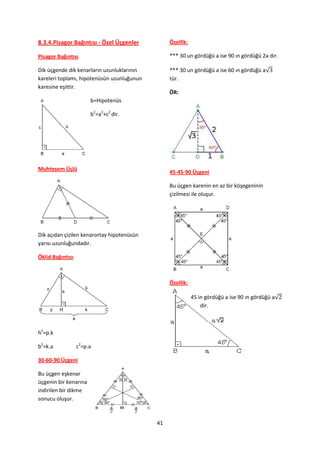 8.3.4.Pisagor Bağıntısı - Özel Üçgenler          Özellik:

Pisagor Bağıntısı                                *** 30 un gördüğü a ise 90 ın gördüğü 2a dır.

Dik üçgende dik kenarların uzunluklarının        *** 30 un gördüğü a ise 60 ın gördüğü a√
kareleri toplamı, hipotenüsün uzunluğunun        tür.
karesine eşittir.
                                                 ÖR:
                       b=Hipotenüs

                       b2=a2+c2 dir.




Muhteşem Üçlü
                                                 45-45-90 Üçgeni

                                                 Bu üçgen karenin en az bir köşegeninin
                                                 çizilmesi ile oluşur.




Dik açıdan çizilen kenarortay hipotenüsün
yarısı uzunluğundadır.

Öklid Bağıntısı



                                                 Özellik:

                                                            45 in gördüğü a ise 90 ın gördüğü a√
                                                                dir.



h2=p.k

b2=k.a            c2=p.a

30-60-90 Üçgeni

Bu üçgen eşkenar
üçgenin bir kenarına
indirilen bir dikme
sonucu oluşur.



                                            41
 