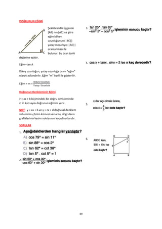 DOĞRUNUN EĞİMİ

                         Şekildeki dik üçgende             3.
                         *AB+ nın *AC+ na göre
                         eğimi dikey
                         uzunluğunun (|BC|)
                         yatay mesafeye (|AC|)
                         oranlanması ile
                         bulunur. Bu oran tanA
değerine eşittir.
                                                           4.
Eğim=tan A

Dikey uzunluğun, yatay uzunluğa oranı “eğim”
olarak adlandırılır. Eğim “m” harfi ile gösterilir.

Eğim = m =

Doğrunun Denkleminin Eğimi

y = ax + b biçimindeki bir doğru denkleminde
x’ in kat sayısı doğrunun eğimini verir.                   5.
NOT: y = ax + b ve y = cx + d doğrusal denklem
sisteminin çözüm kümesi varsa bu, doğruların
grafiklerinin kesim noktasının koordinatlarıdır.

SORULAR

1.

                                                           6.




2.




                                                      49
 