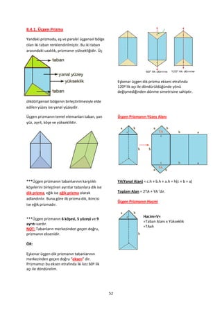 8.4.1. Üçgen Prizma

Yandaki prizmada, eş ve paralel üçgensel bölge
olan iki taban renklendirilmiştir. Bu iki taban
arasındaki uzaklık, prizmanın yüksekliğidir. Üç




                                                         Eşkenar üçgen dik prizma ekseni etrafında
                                                         120º lik açı ile döndürüldüğünde yönü
                                                         değişmediğinden dönme simetrisine sahiptir.

dikdörtgensel bölgenin birleştirilmesiyle elde
edilen yüzey ise yanal yüzeydir.

Üçgen prizmanın temel elemanları taban, yan              Üçgen Prizmanın Yüzey Alanı
yüz, ayrıt, köşe ve yüksekliktir.




***Üçgen prizmanın tabanlarının karşılıklı               YA(Yanal Alan) = c.h + b.h + a.h = h(c + b + a)
köşelerini birleştiren ayrıtlar tabanlara dik ise
dik prizma, eğik ise eğik prizma olarak                  Toplam Alan = 2TA + YA ’dır.
adlandırılır. Buna göre ilk prizma dik, ikincisi
                                                         Üçgen Prizmanın Hacmi
ise eğik prizmadır.

                                                                         Hacim=V=
***Üçgen prizmanın 6 köşesi, 5 yüzeyi ve 9
                                                                         =Taban Alanı x Yükseklik
ayrıtı vardır.
                                                                         =TAxh
NOT: Tabanların merkezinden geçen doğru,
prizmanın eksenidir.

ÖR:

Eşkenar üçgen dik prizmanın tabanlarının
merkezinden geçen doğru “eksen” dir.
Prizmamızı bu eksen etrafında iki kez 60º lik
açı ile döndürelim.




                                                    52
 