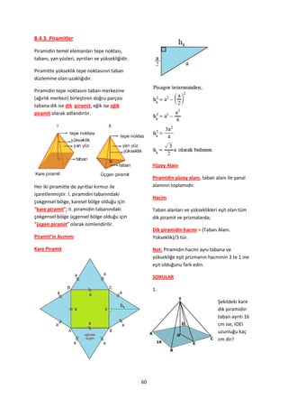 8.4.3. Piramitler

Piramidin temel elemanları tepe noktası,
tabanı, yan yüzleri, ayrıtları ve yüksekliğidir.

Piramitte yükseklik tepe noktasının taban
düzlemine olan uzaklığıdır.

Piramidin tepe noktasını taban merkezine
(ağırlık merkezi) birleştiren doğru parçası
tabana dik ise dik piramit, eğik ise eğik
piramit olarak adlandırılır.




                                                        Yüzey Alanı

                                                        Piramidin yüzey alanı, taban alanı ile yanal
Her iki piramitte de ayrıtlar kırmızı ile               alanının toplamıdır.
işaretlenmiştir. I. piramidin tabanındaki
                                                        Hacim
çokgensel bölge, karesel bölge olduğu için
“kare piramit”; II. piramidin tabanındaki               Taban alanları ve yükseklikleri eşit olan tüm
çokgensel bölge üçgensel bölge olduğu için              dik piramit ve prizmalarda;
“üçgen piramit” olarak isimlendirilir.
                                                        Dik piramidin hacmi = (Taban Alanı.
Piramit’in Açınımı                                      Yükseklik)/3 tür.

Kare Piramit                                            Not: Piramidin hacmi aynı tabana ve
                                                        yüksekliğe eşit prizmanın hacminin 3 te 1 ine
                                                        eşit olduğunu fark edin.

                                                        SORULAR

                                                        1.

                                                                                       Şekildeki kare
                                                                                       dik piramidin
                                                                                       taban ayrıtı 16
                                                                                       cm ise, IOEI
                                                                                       uzunluğu kaç
                                                                                       cm dir?




                                                   60
 