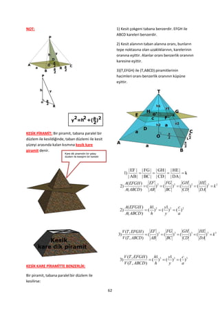 NOT:                                                            1) Kesit çokgeni tabana benzerdir. EFGH ile
                                                                ABCD kareleri benzerdir.

                                                                2) Kesit alanının taban alanına oranı, bunların
                                                                tepe noktasına olan uzaklıklarının, karelerinin
                                                                oranına eşittir. Alanlar oranı benzerlik oranının
                                                                karesine eşittir.

                                                                3)(T,EFGH) ile (T,ABCD) piramitlerinin
                                                                hacimleri oranı benzerlik oranının küpüne
                                                                eşittir.




KESİK PİRAMİT: Bir piramit, tabana paralel bir
düzlem ile kesildiğinde, taban düzlemi ile kesit
yüzeyi arasında kalan kısmına kesik kare
piramit denir.
                        Kare dik piramidin bir yatay
                        düzlem ile kesişimi bir karedir.




                                                                       | EF | | FG | | GH | | HE |
                                                                       1)                       k
                                                                       | AB | | BC | | CD | | DA |
                                                                     A( EFGH )     EF 2    FG 2    GH 2    HE 2
                                                                  2)            (    ) (    ) (    ) (    )  k2
                                                                     A( ABCD )     AB      BC      CD      DA


                                                                       A( EFGH )    h1     y1     c
                                                                  2)              ( )2  ( )2  ( )2
                                                                       A( ABCD )    h      y      a



                                                                      V (T , EFGH )    EF 3    FG 3 GH 3       HE 3
                                                                 3)                 (    ) (    ) (    ) (    )  k3
                                                                      V (T , ABCD )    AB      BC      CD      DA



                                                                       V (T , EFGH )    h1     y1     c
                                                                  3)                  ( )3  ( )3  ( )3
                                                                       V (T , ABCD )    h      y      a
KESİK KARE PİRAMİTTE BENZERLİK:

Bir piramit, tabana paralel bir düzlem ile
kesilirse:

                                                           62
 