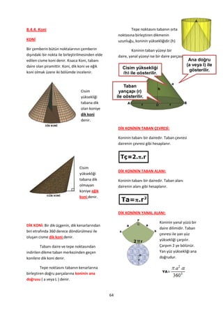 8.4.4. Koni                                                     Tepe noktasını tabanın orta
                                                        noktasına birleştiren dikmenin
KONİ                                                    uzunluğu, koninin yüksekliğidir.(h)
Bir çemberin bütün noktalarının çemberin                        Koninin taban yüzeyi bir
dışındaki bir nokta ile birleştirilmesinden elde        daire, yanal yüzeyi ise bir daire parçasıdır.
edilen cisme koni denir. Kısaca Koni, tabanı                                                         Ana doğru
daire olan piramittir. Koni, dik koni ve eğik                                                       (a veya l) ile
                                                           Cisim yüksekliği                          gösterilir.
koni olmak üzere iki bölümde incelenir.                    (h) ile gösterilir.

                                                            Taban
                                  Cisim                  yarıçapı (r)
                                  yüksekliği            ile gösterilir.
                                  tabana dik
                                  olan koniye
                                  dik koni
                                  denir.
                                                        DİK KONİNİN TABAN ÇEVRESİ:

                                                        Koninin tabanı bir dairedir. Taban çevresi
                                                        dairenin çevresi gibi hesaplanır.




                                 Cisim
                                                        DİK KONİNİN TABAN ALANI:
                                 yüksekliği
                                 tabana dik             Koninin tabanı bir dairedir. Taban alanı
                                 olmayan                dairenin alanı gibi hesaplanır.
                                 koniye eğik
                                 koni denir.


                                                        DİK KONİNİN YANAL ALANI:

                                                                                  Koninin yanal yüzü bir
DİK KONİ: Bir dik üçgenin, dik kenarlarından
                                                                                  daire dilimidir. Taban
biri etrafında 360 derece döndürülmesi ile
                                                                                  çevresi ile yan yüz
oluşan cisme dik koni denir.
                                                                                  yüksekliği çarpılır.
         Tabanı daire ve tepe noktasından                                         Çarpım 2 ye bölünür.
indirilen dikme taban merkezinden geçen                                           Yan yüz yüksekliği ana
konilere dik koni denir.                                                          doğrudur.

         Tepe noktasını tabanın kenarlarına
birleştiren doğru parçalarına koninin ana
doğrusu ( a veya L ) denir.


                                                   64
 
