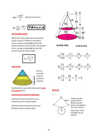 Olup yerine yazılırsa,




DİK KONİNİN HACMİ:

Dik Koninin hacmi, taban alanı ile yükseklik
çarpılır. Çarpım 3’e bölünür. Dik Koninin
hacmi, yarıçapı ve yüksekliği eşit olan Dik
silindirin hacminin 1/3’üne eşittir. Dik silindirin
hacmi, yarıçapı ve yüksekliği eşit olan Dik
Koninin hacminin 3 katına eşittir.
                                                                     TA1    r2     h1     l1
                                                                1)        ( )2  ( )2  ( )2
                                                                     TA2    r1     h       l

                                                                     V 1 r 2 3 h1 3 l1 3
KESİK KONİ:                                                     2)      ( ) ( ) ( )
                                                                     V2   r1   h     l
                                     Bir koni
                                     piramidin
                                     tabanına                        r 2 h1 l1
                                     paralel bir                3)          k
                                     düzlemle                        r1   h  l

kesilmesinden oluşan altta kalan kısmına kesik
koni piramit denir.                                        SORULAR

KESİK KONİDE BENZERLİK ORANLARI:                           1.

1) Benzer iki koninin alanlarının oranı,                                     Yanda açık şekli
benzerlik oranının karesine eşittir.                                         verilen koninin
                                                                             Merkez açısı 90
2) Benzer iki koninin hacimlerinin oranı,                                    derece, ana doğrusu
benzerlik oranının küpüne eşittir.                                           16 cm dir. Koninin
                                                                             taban alanı (Pi)
                                                                             cinsinden kaç cm
                                                                             karedir?




                                                      65
 