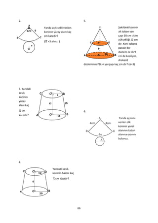 2.                                            5.

             Yanda açık sekli verilen                                      Şekildeki koninin
             koninin yüzey alanı kaç                                       alt taban yarı
             cm karedir?                                                   çapı 16 cm cisim

             ( =3 alınız. )
                                                                           yüksekliği 12 cm
                                                                           dir. Koni tabana
                                                                           paralel bir
                                                                           düzlem ile ilk 9
                                                                           cm de kesiliyor.
                                                                           Arakesit
                                              düzleminin PD =r yarıçapı kaç cm dir? (π=3)




3. Yandaki
kesik
koninin
yüzey
alanı kaç
 cm                                          6.
karedir?
                                                                            Yanda açınımı
                                                                           verilen dik
                                                                           koninin yanal
                                                                           alanının taban
                                                                           alanına oranını
                                                                           bulunuz.




4.

                     Yandaki kesik
                     koninin hacmi kaç
                      cm küptür?




                                         66
 