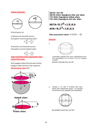 KÜREDE BENZERLİK:




İki küre benzer ise;

1) Alanlar oranı benzerlik oranının
(Yarıçapların oranının) karesine eşittir.            SORULAR
                         A1    r1
                   1)        ( )2
                         A2    r2                    1.
2) Hacimler oranı benzerlik oranının
(Yarıçapların oranının) küpüne eşittir.
                         V1    r1
                    2)       ( )3
                         V2    r2
KÜRE KAPAĞININ (KÜRE PARÇASININ) YÜZEY
ALANI (TÜM ALAN):

Küre kapağının kabuk (Üst yüz) alanı ile Küre
kapağının taban dairesinin alanı toplamına
Küre parçasının alanı denir.




                                                     2.




                                                69
 