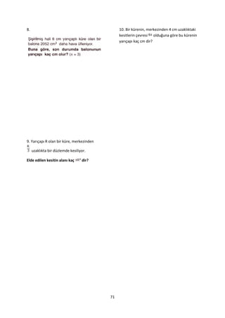 8.                                              10. Bir kürenin, merkezinden 4 cm uzaklıktaki
                                                kesitlerin çevresi olduğuna göre bu kürenin
                                                yarıçapı kaç cm dir?




9. Yarıçapı R olan bir küre, merkezinden

     uzaklıkta bir düzlemde kesiliyor.

Elde edilen kesitin alanı kaç      dir?




                                           71
 