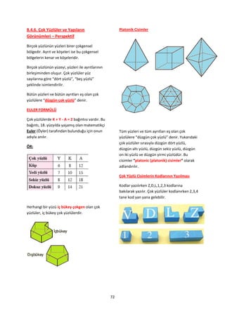 8.4.6. Çok Yüzlüler ve Yapıların                         Platonik Cisimler
Görünümleri – Perspektif

Birçok yüzlünün yüzleri birer çokgensel
bölgedir. Ayrıt ve köşeleri ise bu çokgensel
bölgelerin kenar ve köşeleridir.

Birçok yüzlünün yüzeyi, yüzleri ile ayrıtlarının
birleşiminden oluşur. Çok yüzlüler yüz
sayılarına göre “dört yüzlü”, “beş yüzlü”
şeklinde isimlendirilir.

Bütün yüzleri ve bütün ayrıtları eş olan çok
yüzlülere “düzgün çok yüzlü” denir.

EULER FORMÜLÜ

Çok yüzlülerde K + Y - A = 2 bağıntısı vardır. Bu
bağıntı, 18. yüzyılda yaşamış olan matematikçi
Euler (Öyler) tarafından bulunduğu için onun             Tüm yüzleri ve tüm ayrıtları eş olan çok
adıyla anılır.                                           yüzlülere “düzgün çok yüzlü” denir. Yukarıdaki
                                                         çok yüzlüler sırasıyla düzgün dört yüzlü,
ÖR:
                                                         düzgün altı yüzlü, düzgün sekiz yüzlü, düzgün
                                                         on iki yüzlü ve düzgün yirmi yüzlüdür. Bu
                                                         cisimler “platonic (platonik) cisimler” olarak
                                                         adlandırılır.

                                                         Çok Yüzlü Cisimlerin Kodlarının Yazılması

                                                         Kodlar yazılırken Z,D,L,1,2,3 kodlarına
                                                         bakılarak yazılır. Çok yüzlüler kodlanırken 2,3,4
                                                         tane kod yan yana gelebilir.

Herhangi bir yüzü iç bükey çokgen olan çok
yüzlüler, iç bükey çok yüzlülerdir.




                                                    72
 