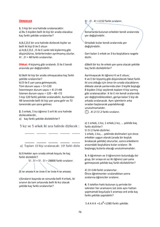 ÖRNEKLER                                                    4! . 2! . 4! =1152 farklı sıralanır.

1. 5 kişi bir sıra halinde sıralanacaktır.
a) Bu 5 kişiden belli iki kişi bir arada olacaksa           Kenarlarda bulunan erkekler kendi aralarında
kaç farklı şekilde sıralanırlar?                            yer değiştirebilir.

A,B,C,D,E bir sıra halinde dizilecek kişiler ve             Ortadaki kızlar kendi aralarında yer
belli iki kişi D ile E olsun                                değiştirebilir.
a) A,B,C,D,E ; D ile E sanki tek kişilermiş gibi
düşünülürse, birbirlerinden ayrılmamış olurlar.             Geri kalan 1 erkek ve 3 kız boşluklara rasgele
4! . 2! = 48 farklı sıralanırlar.                           dizilir.

Dikkat: 4 kişiymiş gibi sıralandı. D ile E kendi            d)Belli bir kız ile erkek yan yana olacak şekilde
arasında yer değiştirebilir.                                kaç farklı dizilebilirler?

b) Belli iki kişi bir arada olmayacaksa kaç farklı          Ayrılmayacak iki öğrenci K ve E olsun;
şekilde sıralanırlar?                                       K ve E bir kişiymiş gibi düşünülecek fakat farklı
b) D ile E yan yana gelmeyecek;                             iki sıra olduğu için önce ön sırada olacaklarını
Tüm durum sayısı = 5!=120                                   dikkate alarak yanlarında olan 3 kişilik boşluğa
İstenmeyen durum sayısı = 4!.2!=48                          8 kişiden 3 kişi seçilerek toplam 4 kişi varmış
İstenen durum sayısı = 120 – 48 =72                         gibi sıralanacaklar. K ile E nin kendi aralarında
5 kişi 120 farklı şekilde sıralanabilir, bunlardan          yer değiştirebilecekleri, geriye kalan 5 kişi de
48 tanesinde belli iki kişi yan yana gelir ve 72            arkada sıralanacak. Aynı işlemlerin arka
tanesinde yan yana gelmez.                                  sıradan başlanarak yapılabileceği
                                                            unutulmamalıdır.
2. 5 erkek, 5 kız öğrenci 5 erli iki sıra halinde           ( ). .4!.2!.5!.2 farklı sıralanır.
dizileceklerdir,
a) kaç farklı şekilde dizilebilirler?
                                                            e) 1 erkek, 1 kız, 1 erkek,1 kız, ... şekilde kaç
                                                            farklı dizilirler?
                                                            5!.5!.2 farklı dizilirler.
                                                            1 erkek, 1 kız,... şeklinde dizilmeleri için önce
                                                            erkekler uygun olarak (arada bir boşluk
                                                            bırakacak şekilde) otururlar, sonra erkeklerin
                                                            arasındaki boşluklara kızlar sıralanır. İlk
                                                            başlangıç kızlarla olacağı unutulmamalıdır.
b) Erkekler aynı sırada olmak koşulu ile kaç
farklı dizilebilir?                                         3. 4 öğretmen ve 3 öğrencinin bulunduğu bir
         5! . 5! + 5! . 5! = 28800 farklı sıralanır.        grup, bir sıraya en az iki öğrenci yan yana
                                                            gelmeyecek şekilde kaç farklı dizilebilirler?

(E ler arkada K lar önde E ler önde K lar arkada)           4!.3!=144 farklı sıralanırlar.
                                                            Önce öğretmenler sıralandıktan sonra
c)Sıraların başında ve sonunda belli 4 erkek, iki           aralarına öğrenciler sıralanır.
sıranın da tam ortasında belli iki kız olacak
şekilde kaç farklı sıralanırlar?                            4. 5 telefon hattı bulunan iş yerinde bir
                                                            sekreter her aramasını üst üste aynı hattan
                                                            yapmamak koşuluyla 5 aramayı ard arda kaç
                                                            farklı şekilde yapılabilir?

                                                            5.4.4.4.4 =5.44=1280 farklı şekilde.

                                                       76
 