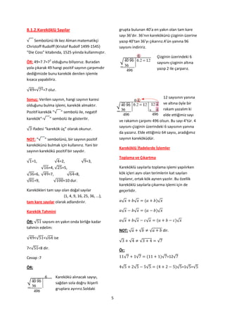 8.1.2.Kareköklü Sayılar                                 grupta bulunan 40’a en yakın olan tam kare
                                                        sayı 36’dır. 36’nın karekökünü çizginin üzerine
√ Sembolünü ilk kez Alman matematikçi                   yazıp 40’tan 36’yı çıkarırız.4’ün yanına 96
Christoff Rudolff (Kristof Rudolf 1499-1545)            sayısını indiririz.
“Die Coss” kitabında, 1525 yılında kullanmıştır.
                                                                                    Çizginin üzerindeki 6
ÖR: 49=7.7=72 olduğunu biliyoruz. Buradan                                           sayısını çizginin altına
yola çıkarak 49 hangi pozitif sayının çarpımıdır                                    yazıp 2 ile çarparız.
dediğimizde bunu karekök denilen işlemle
kısaca yapabiliriz.

√     =√   =7 olur.

Sonuç: Verilen sayının, hangi sayının karesi                                        12 sayısının yanına
olduğunu bulma işlemi, karekök almaktır.                                            ve altına öyle bir
                                                                                    rakam yazalım ki
Pozitif karekök “√ ” sembolü ile, negatif
                                                                                    elde ettiğimiz sayı
karekök“-√ ” sembolü ile gösterilir.
                                                        ve rakamın çarpımı 496 olsun. Bu sayı 4’tür. 4
                                                        sayısını çizginin üzerindeki 6 sayısının yanına
√ ifadesi “karekök üç” olarak okunur.
                                                        da yazarız. Elde ettiğimiz 64 sayısı, aradığımız
NOT: “√ ” sembolünü, bir sayının pozitif                sayının kareköküdür.
karekökünü bulmak için kullanırız. Yani bir
                                                        Kareköklü İfadelerde İşlemler
sayının karekökü pozitif bir sayıdır.
                                                        Toplama ve Çıkartma
√ =1,                 √ =2,            √ =3,
           √    =4, √       =5,                         Kareköklü sayılarla toplama işlemi yapılırken
√     =6, √     =7,           √ =8,                     kök içleri aynı olan terimlerin kat sayıları
√     =9,         √         =10 dur.                    toplanır, ortak kök aynen yazılır. Bu özellik
                                                        kareköklü sayılarla çıkarma işlemi için de
Karekökleri tam sayı olan doğal sayılar                 geçerlidir.
                      (1, 4, 9, 16, 25, 36, ...),
tam kare sayılar olarak adlandırılır.                    √          √               √

Karekök Tahmini                                          √          √               √

ÖR: √ sayısını en yakın onda birliğe kadar               √          √       √                    √
tahmin edelim:
                                                        NOT: √          √       √       dir.
√     <√   <√         ise
                                                        √       √       √           √
7<√     <8 dir.                                         Ör:
Cevap :7                                                    √       √                   √ =12√

ÖR:                                                      √          √       √                    √ =1√ =√

                       Karekökü alınacak sayıyı,
                       sağdan sola doğru ikişerli
                       gruplara ayırırız.Soldaki

                                                    5
 