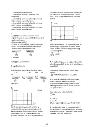 1. aramada 5 hat kullanabilir.                            Yalnız batı ve kuzey istikametinde yürüyeceği
2. aramada 1. aramada kullandığı hattı                    için, hangi yolu kullanırsa kullansın 5 birim
kullanamaz.                                               batı, 3 birim kuzey istika-metinde yürümesi
3. aramada 2. aramada kullandığı hat hariç                gerekir.
diğer hatların hepsini kullanır.
4. aramada 3. aramada kullandığı hat hariç
diğer hatların hepsini kullanır.
5. aramada 4. aramada kullandığı hat hariç
diğer hatların hepsini kullanır.

5.
22233330 sayısının rakamlarının yerleri
değiştirilerek sekiz basamaklı birbirinden farklı
sayılar yazılacaktır.
a) Kaç sayı yazılabilir?
a) Sıfırın da başa gelebileceği tüm durumdan,             Şekil üzerinde BBKBKKBB biçiminde örnek bir
sadece sıfırın başta bulunduğu sayılar atılır.            yol verilmiştir. Diğer yollar da 5 tane B ile 3
Tüm durum – istenmeyen durum                              tane G harfinin yerlerinin değiştirilebileceği
                                                          kadar olacağından;


=245 tane

b) Kaç çift sayı yazılabilir?                             7. 15 kişiden iki oyuncu ile kaptanın kesinlikle
                                                          takımda olacağı belli ise kaç farklı futbol takımı
0 veya 2 ile bitmeli;                                     kurulabilir?

0 ile bitenlerin sayısı + 2 ile bitenlerin sayısı         15 kişiden 8 kişi seçilmelidir, çünkü 3 kişi
     (x 0)               (2 2)        veya      (3        seçilidir.
2)                                                        ( )=495farklı futbol takımı kurulabilir.

                                                          8. Bir kurstaki erkek öğrencilerin sayısı kız
                                                          öğrenci sayısının 3 katıdır. Kızlardan
=125 tane                                                 oluşturulabilecek ikişerli gurupların sayısı
                                                          erkek öğrencilerin sayısına eşitse, bu kursta
6.                                                        kaç öğrenci vardır?
                                         Özdeş
                                                          Kızlar x kişi ise erkekler 3x kişidir.
                                                          ( )=3x

                                                          ⇒ 6x=x2-x
                                                          ⇒ x=7 dir.
                                                          O halde toplam öğrenci sayısı 4x=28 kişidir.

karelerden oluşan yukarıdaki şekil bir iş                 9. 6 basketçiden 3 kişi ve 4 voleybolcudan 2
merkezinin koridorlarını göstermektedir. G                kişi seçilip hatıra fotoğrafı çektirmek istiyorlar.
kapısından girip, Ç kapısından çıkmak isteyen             3 basketçi arkada ve 2 voleybolcu önde olmak
birinin yalnız batı ve kuzey istikametinde                üzere kaç farklı poz verebilirler?
yürümek koşuluyla kaç farklı seçeneği vardır?




                                                     77
 