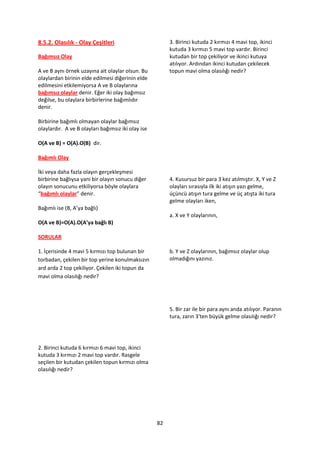 8.5.2. Olasılık - Olay Çeşitleri                         3. Birinci kutuda 2 kırmızı 4 mavi top, ikinci
                                                         kutuda 3 kırmızı 5 mavi top vardır. Birinci
Bağımsız Olay                                            kutudan bir top çekiliyor ve ikinci kutuya
                                                         atılıyor. Ardından ikinci kutudan çekilecek
A ve B aynı örnek uzayına ait olaylar olsun. Bu          topun mavi olma olasılığı nedir?
olaylardan birinin elde edilmesi diğerinin elde
edilmesini etkilemiyorsa A ve B olaylarına
bağımsız olaylar denir. Eğer iki olay bağımsız
değilse, bu olaylara birbirlerine bağımlıdır
denir.

Birbirine bağımlı olmayan olaylar bağımsız
olaylardır. A ve B olayları bağımsız iki olay ise

O(A ve B) = O(A).O(B) dir.

Bağımlı Olay

İki veya daha fazla olayın gerçekleşmesi
birbirine bağlıysa yani bir olayın sonucu diğer          4. Kusursuz bir para 3 kez atılmıştır. X, Y ve Z
olayın sonucunu etkiliyorsa böyle olaylara               olayları sırasıyla ilk iki atışın yazı gelme,
“bağımlı olaylar” denir.                                 üçüncü atışın tura gelme ve üç atışta iki tura
                                                         gelme olayları iken,
Bağımlı ise (B, A’ya bağlı)
                                                         a. X ve Y olaylarının,
O(A ve B)=O(A).O(A’ya bağlı B)

SORULAR

1. İçerisinde 4 mavi 5 kırmızı top bulunan bir           b. Y ve Z olaylarının, bağımsız olaylar olup
torbadan, çekilen bir top yerine konulmaksızın           olmadığını yazınız.
ard arda 2 top çekiliyor. Çekilen iki topun da
mavi olma olasılığı nedir?




                                                         5. Bir zar ile bir para aynı anda atılıyor. Paranın
                                                         tura, zarın 3'ten büyük gelme olasılığı nedir?




2. Birinci kutuda 6 kırmızı 6 mavi top, ikinci
kutuda 3 kırmızı 2 mavi top vardır. Rasgele
seçilen bir kutudan çekilen topun kırmızı olma
olasılığı nedir?




                                                    82
 