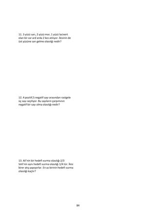 11. 3 yüzü sarı, 2 yüzü mor, 1 yüzü lacivert
olan bir zar ard arda 2 kez atılıyor. İkisinin de
üst yüzüne sarı gelme olasılığı nedir?




12. 4 pozitif,5 negatif sayı arasından rastgele
üç sayı seçiliyor. Bu sayıların çarpımının
negatif bir sayı olma olasılığı nedir?




13. Ali’nin bir hedefi vurma olasılığı 2/3
Veli’nin aynı hedefi vurma olasılığı 1/4 tür. İkisi
birer atış yapıyorlar. En az birinin hedefi vurma
olasılığı kaçtır?




                                                      84
 