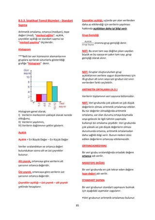 8.5.3. İstatiksel Temsil Biçimleri - Standart         Çeyrekler açıklığı, uçlarda yer alan verilerden
Sapma                                                 daha az etkilendiği için verilerin yayılması
                                                      hakkında açıklıktan daha iyi bilgi verir.
Aritmetik ortalama, ortanca (medyan), tepe
değeri (mod), “merkezî eğilim”; açıklık,              Grup Genişliği
çeyrekler açıklığı ve standart sapma ise
“merkezî yayılma” ölçüleridir.                                   oranına grup genişliği denir.

Histogram
                                                      NOT: Bu oran tam sayı değilse çıkan sayıdan
                                                      büyük ve bu sayıya en yakın tam sayı, grup
***Belli bir veri kümesinin elemanlarının
                                                      genişliği olarak alınır.
gruplara ayrılarak sütunlarla gösterildiği
grafiğe “histogram” denir.

                                                      NOT: Gruplar oluşturulurken grup
                                                      açıklıklarının verilere uygun düzenlenmesi için
                                                      ilk grubun alt sınırı veya son grubun üst sınırı
                                                      verilerden farklı seçilebilir.

                                                      ARİTMETİK ORTALAMA (A.O.)

                                                      Verilerin toplamının veri sayısına bölümüdür.

                                                      NOT: Veri grubunda çok yüksek ve çok düşük
                                                      değerlerin olması aritmetik ortalamayı etkiler.
Histogram genel olarak;                               Bu tür değerler olmadığında aritmetik
I) Verilerin merkezinin yaklaşık olarak nerede        ortalama, var olan durumu ortaya koymada
olduğunu,                                             veya gelecek ile ilgili tahmin yapmada
II) Verilerin yayılımını,                             kullanışlı bir ortalama çeşididir. Veri grubunda
III) Verilerin dağılımının şeklini gösterir.
                                                      çok yüksek ve çok düşük değerlerin olması
                                                      durumunda ortanca, aritmetik ortalamadan
Açıklık
                                                      daha sağlıklı bilgi verir. Bunun nedeni sözü
Açıklık = En Büyük Değer – En Küçük Değer             edilen değerlerin ortancayı etkilemesidir.

Veriler sıralandıktan ve ortanca değeri               ORTANCA(MEDYAN)
bulunduktan sonra alt ve üst çeyrekler
                                                      Bir veri grubu sıralandığında ortadaki değere
bulunur.                                              ortanca adı verilir.
Alt çeyrek, ortancaya göre verilerin alt
                                                      MOD(TEPE DEĞER)
yarısının ortanca değeridir.
                                                      Bir veri grubunda en çok tekrar eden değere
Üst çeyrek, ortancaya göre verilerin üst
                                                      tepe değeri adı verilir.
yarısının ortanca değeridir.
                                                      STANDART SAPMA
Çeyrekler açıklığı = üst çeyrek – alt çeyrek
şeklinde hesaplanır.                                  Bir veri grubunun standart sapmasını bulmak
                                                      için aşağıdaki aşamalar uygulanır:

                                                      •Veri grubunun aritmetik ortalaması bulunur.

                                                 85
 