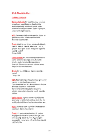 8.5.4. Olasılık Çeşitleri

OLASILIK ÇEŞİTLERİ

Deneysel olasılık: Bir olasılık deneyi sonunda
hesaplanan olasılığa denir. Bu olasılıkta
deneyin yapıldığı problemin içinde geçer,
problemi okuduğunuzda bir şeyler yapıldığını
anlar, verileri görürsünüz.

NOT: Deneylere bağlı olarak yapılan ölçme ve
işlem sonucunda elde edilen olasılıklar
deneysel olasılıklardır.

Örnek: Hileli bir zar 20 kez atıldığında 3 kez 1,
2 kez 2, 3 kez 3, 2 kez 4, 3 kez 5 ve 7 kez 6
geliyor. Buna göre bu zar atıldığında 5 gelme
olasılığı kaçtır?
Cevap: 3/20

Teorik olasılık: Bir olasılık deneyinden teorik
olarak beklenen olasılığa denir. Genelde
şimdiye kadar karşılaştığımız problem
tipleridir. İstenen durumların sayısını tespit
edip tüm durumlara böleriz.

Örnek: Bir zar atıldığında 3 gelme olasılığı
kaçtır?
Cevap: 1/6

NOT: Teorik olasılığın hesaplanması için her bir
çıktının eş olumlu olması gerekir.
Eğer deneydeki her bir çıktı eş olasılıklı değilse
deneysel olasılıktan yararlanılır.
Deneysel olasılıklarda yapılan atış sayısı
arttıkça elde edilen olasılıklar teorik olasılığa
yaklaşır.

Öznel olasılık: Kişilerin kendi düşüncelerine
göre karar verdikleri olasılıklara denir. Bu tip
problemlerde kişilerin ismi ve tahmini yer alır.

NOT: Ölçme ve işlem yapmadan ifade edilen
olasılıklar, öznel olasılıklardır.

Örnek: 25 yumurtadan bazıları çift sarılıdır.
Ali'ye göre alınacak bir yumurtanın çift sarılı
olma olasılığı 10/25=0,4'tür. Ayşe'ye göre
alınacak bir yumurtanın çift sarılı olma olasılığı
15/25=0,6'dır.



                                                     87
 