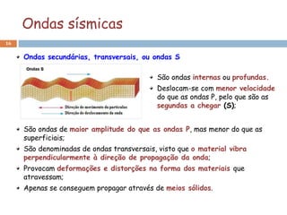 Ondas sísmicas
16


     Ondas secundárias, transversais, ou ondas S

                                           São ondas internas ou profundas.
                                           Deslocam-se com menor velocidade
                                           do que as ondas P, pelo que são as
                                           segundas a chegar (S);


     São ondas de maior amplitude do que as ondas P, mas menor do que as
     superficiais;
     São denominadas de ondas transversais, visto que o material vibra
     perpendicularmente à direção de propagação da onda;
     Provocam deformações e distorções na forma dos materiais que
     atravessam;
     Apenas se conseguem propagar através de meios sólidos.
 