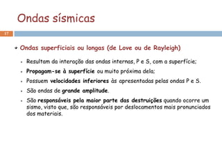 Ondas sísmicas
17



     Ondas superficiais ou longas (de Love ou de Rayleigh)

       Resultam da interação das ondas internas, P e S, com a superfície;
       Propagam-se à superfície ou muito próxima dela;
       Possuem velocidades inferiores às apresentadas pelas ondas P e S.
       São ondas de grande amplitude.
       São responsáveis pela maior parte das destruições quando ocorre um
       sismo, visto que, são responsáveis por deslocamentos mais pronunciados
       dos materiais.
 
