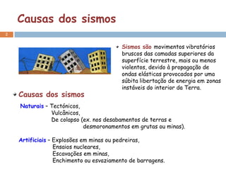Causas dos sismos
2


                                          Sismos são movimentos vibratórios
                                          bruscos das camadas superiores da
                                          superfície terrestre, mais ou menos
                                          violentos, devido à propagação de
                                          ondas elásticas provocados por uma
                                          súbita libertação de energia em zonas
                                          instáveis do interior da Terra.
    Causas dos sismos
    Naturais – Tectónicos,
               Vulcânicos,
               De colapso (ex. nos desabamentos de terras e
                           desmoronamentos em grutas ou minas).

    Artificiais – Explosões em minas ou pedreiras,
                  Ensaios nucleares,
                  Escavações em minas,
                  Enchimento ou esvaziamento de barragens.
 