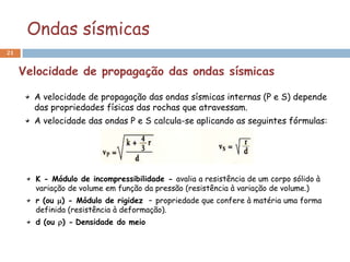 Ondas sísmicas
21


     Velocidade de propagação das ondas sísmicas

       A velocidade de propagação das ondas sísmicas internas (P e S) depende
       das propriedades físicas das rochas que atravessam.
       A velocidade das ondas P e S calcula-se aplicando as seguintes fórmulas:




       K - Módulo de incompressibilidade - avalia a resistência de um corpo sólido à
       variação de volume em função da pressão (resistência à variação de volume.)
       r (ou ) - Módulo de rigidez – propriedade que confere à matéria uma forma
       definida (resistência à deformação).
       d (ou ) - Densidade do meio
 