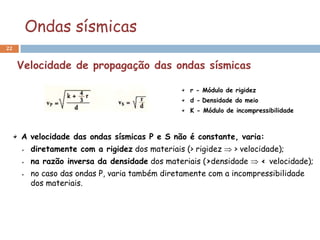 Ondas sísmicas
22


     Velocidade de propagação das ondas sísmicas

                                                 r - Módulo de rigidez
                                                 d - Densidade do meio
                                                 K - Módulo de incompressibilidade



     A velocidade das ondas sísmicas P e S não é constante, varia:
       diretamente com a rigidez dos materiais (> rigidez  > velocidade);
       na razão inversa da densidade dos materiais (>densidade  < velocidade);
       no caso das ondas P, varia também diretamente com a incompressibilidade
       dos materiais.
 