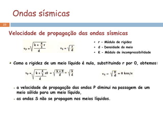 Ondas sísmicas
23


     Velocidade de propagação das ondas sísmicas
                                                r - Módulo de rigidez
                                                d - Densidade do meio
                                                K - Módulo de incompressibilidade


      Como a rigidez de um meio líquido é nula, substituindo r por 0, obtemos:




       a velocidade de propagação das ondas P diminui na passagem de um
       meio sólido para um meio líquido,
       as ondas S não se propagam nos meios líquidos.
 