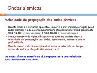 Ondas sísmicas
24


     Velocidade de propagação das ondas sísmicas

       Quanto maior é a distância epicentral, maior é a profundidade atingida pelas
       ondas sísmicas P e S, e consequentemente atravessam materiais geralmente
       mais rígidos (maior velocidade) e mais densos ( menor velocidade);
       Como, o aumento da rigidez é superior ao aumento da densidade, a
       velocidade de propagação das ondas, geralmente, aumenta com a
       profundidade.
       Quanto maior a distância epicentral maior o intervalo de tempo
       decorrido entre a chegada das ondas P e S.


     As ondas sísmicas superficiais (L) propagam-se a uma velocidade
     aproximadamente constante.
 