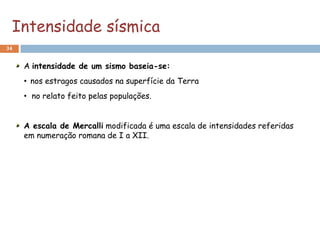 Intensidade sísmica
34


     A intensidade de um sismo baseia-se:
     • nos estragos causados na superfície da Terra
     • no relato feito pelas populações.


     A escala de Mercalli modificada é uma escala de intensidades referidas
     em numeração romana de I a XII.
 