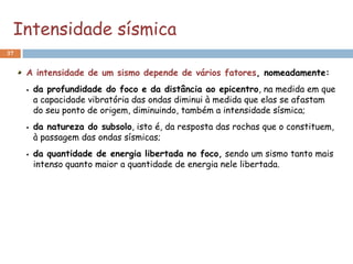 Intensidade sísmica
37


     A intensidade de um sismo depende de vários fatores, nomeadamente:
        da profundidade do foco e da distância ao epicentro, na medida em que
         a capacidade vibratória das ondas diminui à medida que elas se afastam
         do seu ponto de origem, diminuindo, também a intensidade sísmica;
        da natureza do subsolo, isto é, da resposta das rochas que o constituem,
         à passagem das ondas sísmicas;
        da quantidade de energia libertada no foco, sendo um sismo tanto mais
         intenso quanto maior a quantidade de energia nele libertada.
 