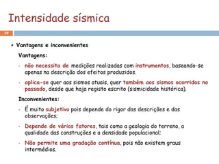 Intensidade sísmica
38


     Vantagens e inconvenientes
     Vantagens:
        não necessita de medições realizadas com instrumentos, baseando-se
         apenas na descrição dos efeitos produzidos.
        aplica-se quer aos sismos atuais, quer também aos sismos ocorridos no
         passado, desde que haja registo escrito (sismicidade histórica).
     Inconvenientes:
        É muito subjetivo pois depende do rigor das descrições e das
         observações;
        Depende de vários fatores, tais como a geologia do terreno, a
         qualidade das construções e a densidade populacional;
        Não permite uma gradação contínua, pois não existem graus
         intermédios.
 