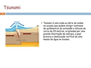 Tsunami
44




           Tsunami é uma onda ou série de ondas
           no oceano que podem atingir centenas
           de quilómetros de extensão e alturas de
           cerca de 20 metros, originadas por uma
           grande libertação de energia, a qual
           provoca a deslocação vertical de uma
           massa de água no oceano.
 