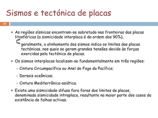 Sismos e tectónica de placas
49


     As regiões sísmicas encontram-se sobretudo nas fronteiras das placas
     litosféricas (a sismicidade interplaca é da ordem dos 90%),
         geralmente, o alinhamento dos sismos indica os limites das placas
         tectónicas, nos quais se geram grandes tensões devido às forças
         exercidas pela tectónica de placas.
     Os sismos interplacas localizam-se fundamentalmente em três regiões:
        Cintura Circumpacífica ou Anel de Fogo do Pacífico;
        Dorsais oceânicas;
        Cintura Mediterrânica-asiática.
     Existe uma sismicidade difusa fora foras dos limites de placas,
     denominada sismicidade intraplaca, resultante na maior parte dos casos da
     existência de falhas activas.
 