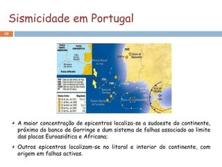 Sismicidade em Portugal
50




     A maior concentração de epicentros localiza-se a sudoeste do continente,
     próximo do banco de Gorringe e dum sistema de falhas associado ao limite
     das placas Euroasiática e Africana;
     Outros epicentros localizam-se no litoral e interior do continente, com
     origem em falhas activas.
 