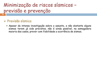 Minimização de riscos sísmicos –
 previsão e prevenção
54



  Previsão sísmica
     Apesar da intensa investigação sobre o assunto, e não obstante alguns
     sismos terem já sido previstos, não é ainda possível, na esmagadora
     maioria dos casos, prever com fiabilidade a ocorrência de sismos.
 