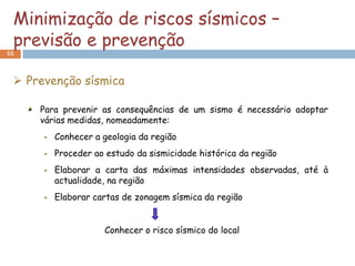 Minimização de riscos sísmicos –
 previsão e prevenção
55



  Prevenção sísmica

     Para prevenir as consequências de um sismo é necessário adoptar
     várias medidas, nomeadamente:
         Conhecer a geologia da região
         Proceder ao estudo da sismicidade histórica da região
         Elaborar a carta das máximas intensidades observadas, até à
          actualidade, na região
         Elaborar cartas de zonagem sísmica da região


                     Conhecer o risco sísmico do local
 
