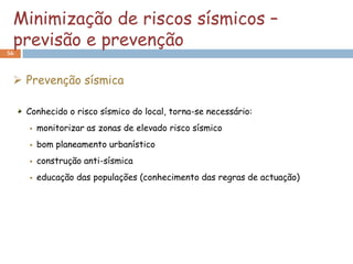 Minimização de riscos sísmicos –
 previsão e prevenção
56



  Prevenção sísmica

     Conhecido o risco sísmico do local, torna-se necessário:
        monitorizar as zonas de elevado risco sísmico
        bom planeamento urbanístico
        construção anti-sísmica
        educação das populações (conhecimento das regras de actuação)
 
