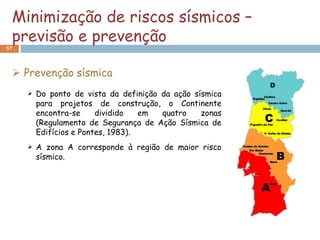 Minimização de riscos sísmicos –
 previsão e prevenção
57



  Prevenção sísmica
     Do ponto de vista da definição da ação sísmica
     para projetos de construção, o Continente
     encontra-se     dividido   em  quatro    zonas
     (Regulamento de Segurança de Ação Sísmica de
     Edifícios e Pontes, 1983).
     A zona A corresponde à região de maior risco
     sísmico.
 
